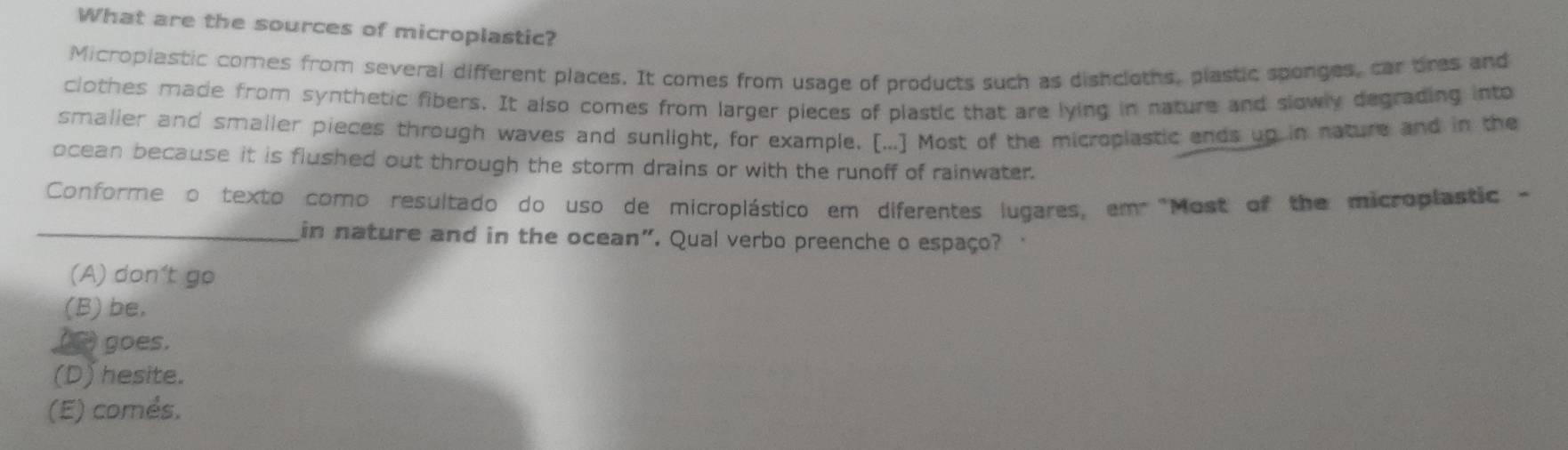 What are the sources of microplastic?
Micropiastic comes from several different places. It comes from usage of products such as dishcloths, plastic sponges, car bres and
clothes made from synthetic fibers. It also comes from larger pieces of plastic that are lying in nature and slowly degrading into
smalier and smaller pieces through waves and sunlight, for example. [...] Most of the microplastic ends up in nature and in the
ocean because it is flushed out through the storm drains or with the runoff of rainwater.
Conforme o texto como resultado do uso de microplástico em diferentes lugares, em "Most of the microplastic 
_in nature and in the ocean". Qual verbo preenche o espaço?
(A) don't go
(B) be,
() goes.
(D) hesite.
(E) comés.