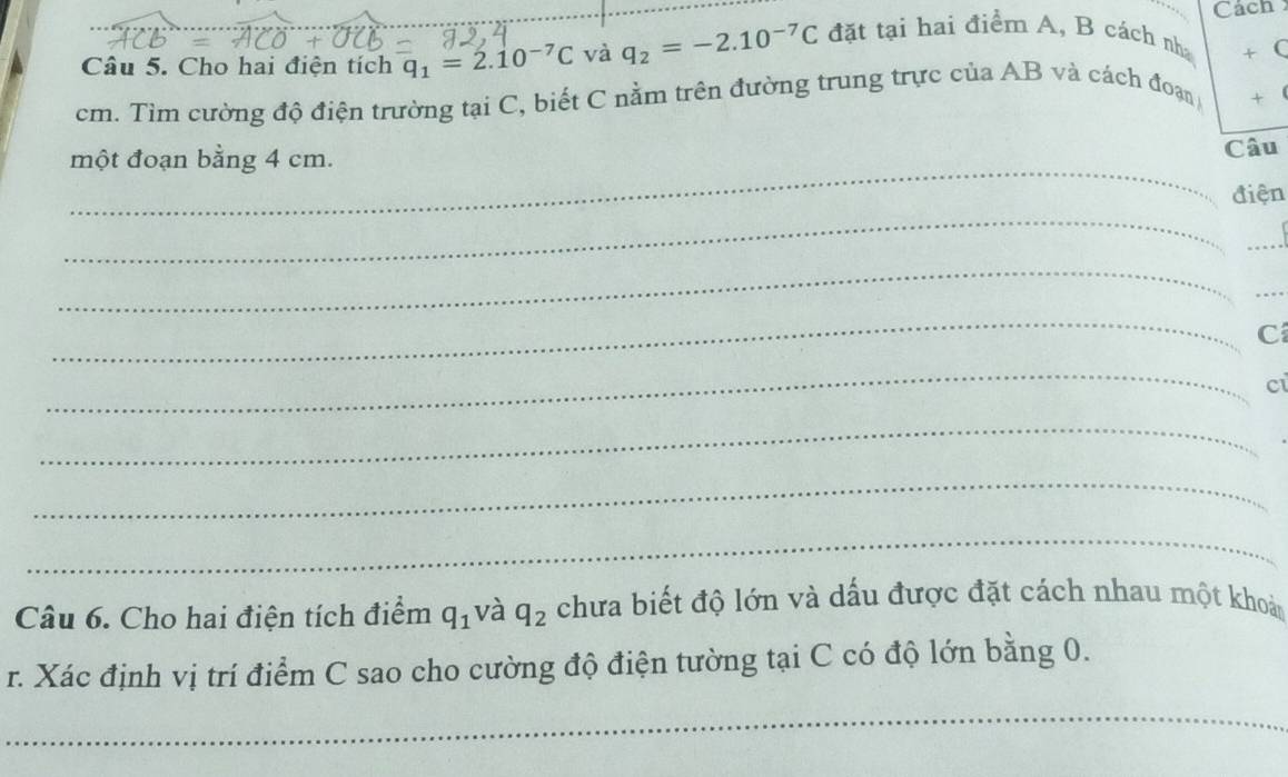 Cách 
Câu 5. Cho hai điện tích q_1=2.10^(-7)C và q_2=-2.10^(-7)C đặt tại hai điểm A, B cách nh + (
cm. Tìm cường độ điện trường tại C, biết C nằm trên đường trung trực của AB và cách đoạn + 
_ 
một đoạn bằng 4 cm. 
Câu 
_ 
điện 
_ 
_ 
_ 
_ 
C 
_ 
Ci 
_ 
_ 
_ 
Câu 6. Cho hai điện tích điểm q_1 và q_2 chưa biết độ lớn và dấu được đặt cách nhau một khoả 
r. Xác định vị trí điểm C sao cho cường độ điện tường tại C có độ lớn bằng 0. 
_ 
_