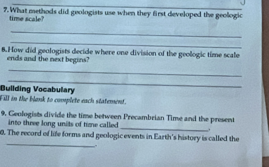 What methods did geologists use when they first developed the geologic 
time scale? 
_ 
_ 
8.How did geologists decide where one division of the geologic time scale 
ends and the next begins? 
_ 
_ 
Bullding Vocabulary 
Fill in the blank to complete each statement. 
9. Geologists divide the time between Precambrian Time and the present 
_ 
into three long units of time called 
. 
_ 
0. The record of life forms and geologic events in Earth's history is called the