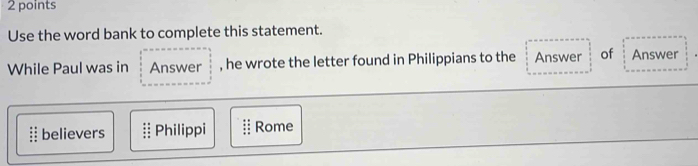 Use the word bank to complete this statement. 
While Paul was in Answer , he wrote the letter found in Philippians to the Answer of Answer 
believers Philippi Rome