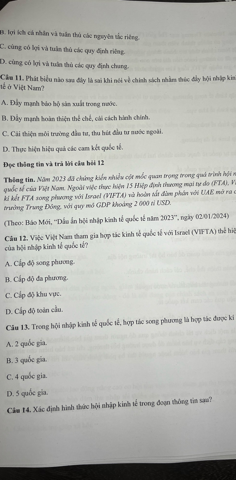 B. lợi ích cá nhân và tuân thủ các nguyên tắc riêng.
C. cùng có lợi và tuân thủ các quy định riêng.
D. cùng có lợi và tuân thủ các quy định chung.
Câu 11. Phát biểu nào sau đây là sai khi nói về chính sách nhằm thúc đẩy hội nhập kin
tế ở Việt Nam?
A. Đầy mạnh bảo hộ sản xuất trong nước.
B. Đẩy mạnh hoàn thiện thể chế, cải cách hành chính.
C. Cải thiện môi trường đầu tư, thu hút đầu tư nước ngoài.
D. Thực hiện hiệu quả các cam kết quốc tế.
Đọc thông tin và trả lời câu hỏi 12
Thông tin. Năm 2023 đã chứng kiến nhiều cột mốc quan trọng trong quá trình hội n
quốc tế của Việt Nam. Ngoài việc thực hiện 15 Hiệp định thương mại tự do (FTA), V.
kí kết FTA song phương với Israel (VIFTA) và hoàn tất đàm phán với UAE mở ra ở
trường Trung Đông, với quy mô GDP khoảng 2 000 ti USD.
(Theo: Báo Mới, “Dấu ấn hội nhập kinh tế quốc tế năm 2023^(,,) , ngày 02/01/2024)
Câu 12. Việc Việt Nam tham gia hợp tác kinh tế quốc tế với Israel (VIFTA) thể hiệ
của hội nhập kinh tế quốc tế?
A. Cấp độ song phương.
B. Cấp độ đa phương.
C. Cấp độ khu vực.
D. Cấp độ toàn cầu.
Câu 13. Trong hội nhập kinh tế quốc tế, hợp tác song phương là hợp tác được kí
A. 2 quốc gia.
B. 3 quốc gia.
C. 4 quốc gia.
D. 5 quốc gia.
Câu 14. Xác định hình thức hội nhập kinh tế trong đoạn thông tin sau?