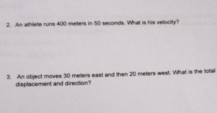 An athlete runs 400 meters in 50 seconds. What is his velocity? 
3. An object moves 30 meters east and then 20 meters west. What is the total 
displacement and direction?