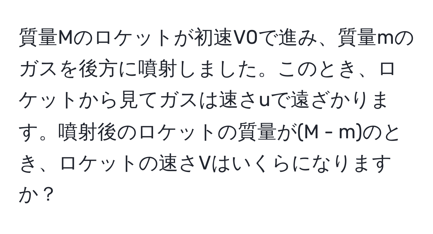 質量Mのロケットが初速V0で進み、質量mのガスを後方に噴射しました。このとき、ロケットから見てガスは速さuで遠ざかります。噴射後のロケットの質量が(M - m)のとき、ロケットの速さVはいくらになりますか？