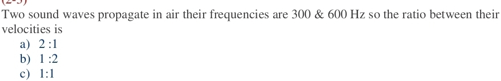 Two sound waves propagate in air their frequencies are 300 & 600 Hz so the ratio between their
velocities is
a) 2:1
b) 1:2
c) 1:1