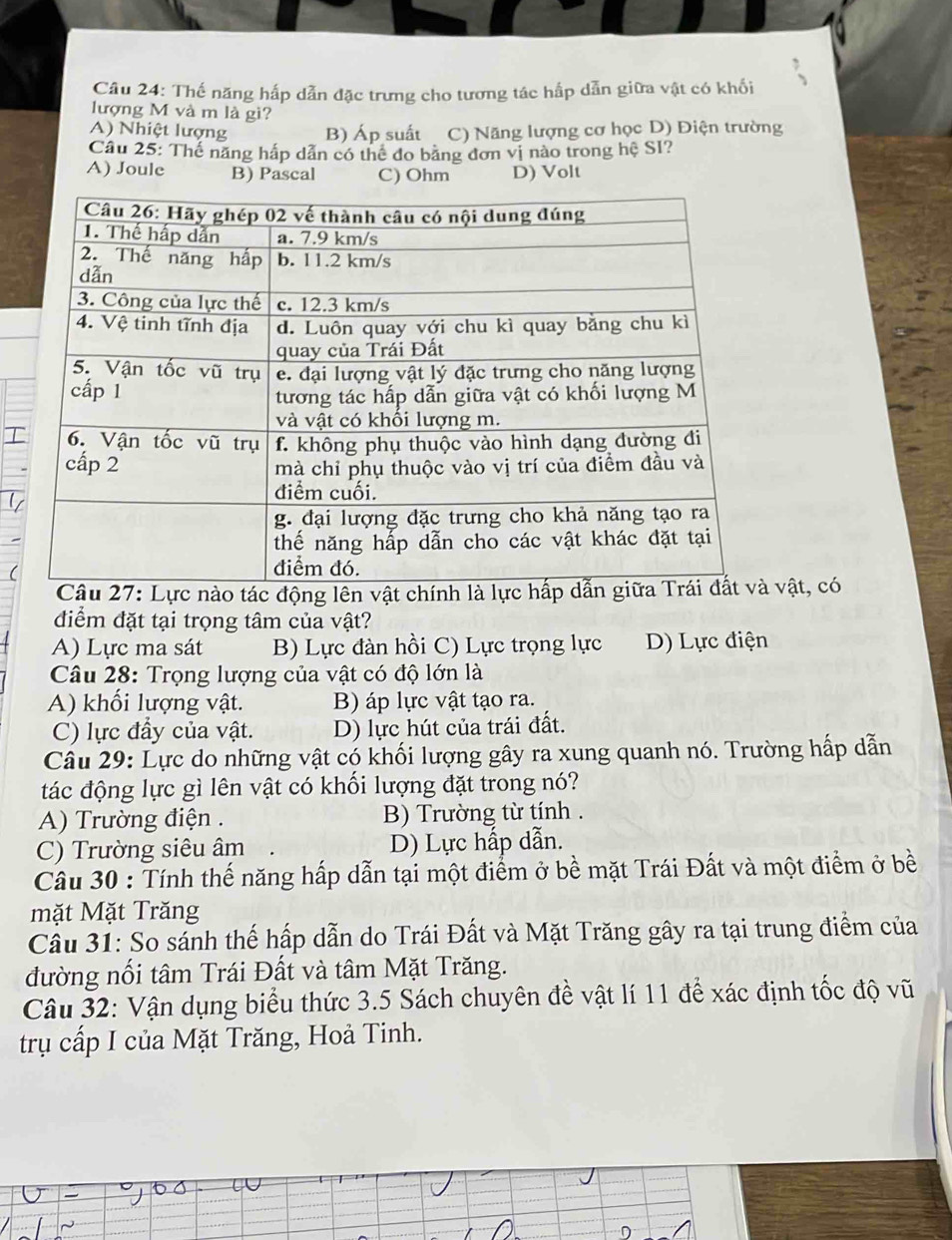 Thế năng hấp dẫn đặc trưng cho tương tác hấp dẫn giữa vật có khối
lượng M và m là gi?
A) Nhiệt lượng B) Áp suất C) Năng lượng cơ học D) Điện trường
Câu 25: Thế năng hấp dẫn có thể đo bằng đơn vị nào trong hệ SI?
A) Joule B) Pascal C) Ohm D) Volt
T
động lênvật, có
điểm đặt tại trọng tâm của vật?
A) Lực ma sát B) Lực đàn hồi C) Lực trọng lực D) Lực điện
Câu 28: Trọng lượng của vật có độ lớn là
A) khối lượng vật. B) áp lực vật tạo ra.
C) lực đầy của vật. D) lực hút của trái đất.
Câu 29: Lực do những vật có khối lượng gây ra xung quanh nó. Trường hấp dẫn
đác động lực gì lên vật có khối lượng đặt trong nó?
A) Trường điện . B) Trường từ tính .
C) Trường siêu âm D) Lực hấp dẫn.
Câu 30 : Tính thế năng hấp dẫn tại một điểm ở bề mặt Trái Đất và một điểm ở bề
mặt Mặt Trăng
Cầu 31: So sánh thế hấp dẫn do Trái Đất và Mặt Trăng gây ra tại trung điểm của
đường nổi tâm Trái Đất và tâm Mặt Trăng.
Câu 32: Vận dụng biểu thức 3.5 Sách chuyên đề vật lí 11 để xác định tốc độ vũ
trụ cấp I của Mặt Trăng, Hoả Tinh.