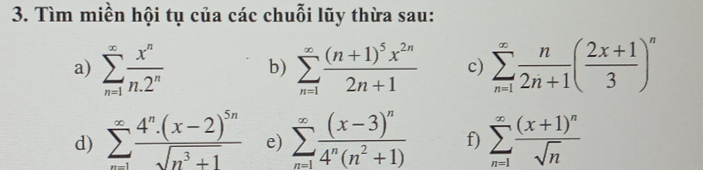 Tìm miền hội tụ của các chuỗi lũy thừa sau: 
a) sumlimits _(n=1)^(∈fty) x^n/n.2^n  sumlimits _(n=1)^(∈fty)frac (n+1)^5x^(2n)2n+1 c) sumlimits _(n=1)^(∈fty) n/2n+1 ( (2x+1)/3 )^n
b) 
d) sumlimits _(n=1)^(∈fty)frac 4^n· (x-2)^5nsqrt(n^3+1) e) sumlimits _(n=1)^(∈fty)frac (x-3)^n4^n(n^2+1) sumlimits _(n=1)^(∈fty)frac (x+1)^nsqrt(n)
f)