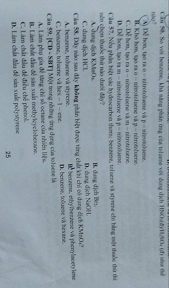 Cầu 50. So với benzene, khả năng phản ứng của toluene với dung dịch HNO₃(đ)/H₂SO₄ (đ) như thế
não2
A Dễ hơn, tạo ra o- nitrotoluene và p - nitrotoluene.
B. Khó hơn, tạo ra o - nitrotoluene và p -nitrotoluene.
C. Dễ hơn, tạo ra o - nitrotoluene và m - nitrotoluene.
D. Dễ hơn, tạo ra m - nitrotoluene và p - nitrotoluene.
Câu 57. Nều phân biệt các hydrocarbon thơm: benzene, toluene và styrene chỉ bằng một thuốc thứ thi
nên chọn thuốc thứ nào dưới đây?
A. dung dịch KMnO₄. B. dung dịch Br₂.
C. dung dịch HCl D. dung dịch NaOH.
Câu 58. Dãy nào sau đây không phân biệt được từng chất khi chỉ có dung dịch KMnO4?
A. benzene, toluene và styrene. B benzene, ethylbenzene và phenylacetylene
C. benzene, toluene và hex − 1 − ene, D. benzene, toluene và hexane.
Câu 59. [CD - SBT] Một trong những ứng dụng của toluene là
A. Làm phụ gia đề tăng chỉ số octane của nhiên liệu.
B. Làm chất đầu để sản xuất methylcyclohexane.
C. Làm chất đầu đề điều chế phenol.
D. Làm chất đầu đề sản xuất polystyrene
25