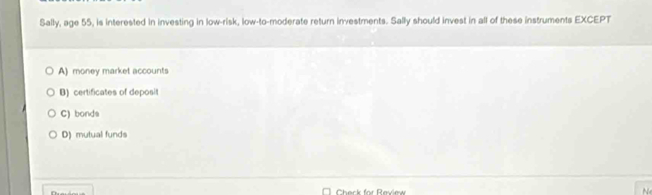 Sally, age 55, is interested in investing in low-risk, low-to-moderate return investments. Sally should invest in all of these instruments EXCEPT
A) money market accounts
B) certificates of deposit
C) bonda
D) mutual funds
Check for Raview