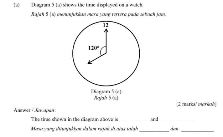 Diagram 5 (a) shows the time displayed on a watch.
Rajah 5 (a) menunjukkan masa yang tertera pada sebuah jam.
Diagram 5 (a)
Rajah 5(a)
[2 marks/ markah]
Answer / Jawapan:
The time shown in the diagram above is _and_
Masa yang ditunjukkan dalam rajah di atas ialah_ dan_