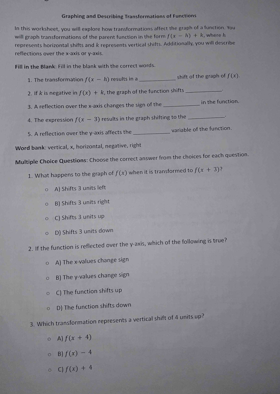 Graphing and Describing Transformations of Functions
In this worksheet, you will explore how transformations affect the graph of a function. You
will graph transformations of the parent function in the form f(x-h)+k , where h
represents horizontal shifts and k represents vertical shifts. Additionally, you will describe
reflections over the x-axis or y-axis.
Fill in the Blank: Fill in the blank with the correct words.
1. The transformation f(x-h) results in a _shift of the graph of f(x). 
2. If k is negative in f(x)+k , the graph of the function shifts_
3. A reflection over the x-axis changes the sign of the _in the function.
4. The expression f(x-3) results in the graph shifting to the _.
5. A reflection over the y-axis affects the _variable of the function.
Word bank: vertical, x, horizontal, negative, right
Multiple Choice Questions: Choose the correct answer from the choices for each question.
1. What happens to the graph of f(x) when it is transformed to f(x+3) ?
A) Shifts 3 units left
B) Shifts 3 units right
C) Shifts 3 units up
D) Shifts 3 units down
2. If the function is reflected over the y-axis, which of the following is true?
A) The x -values change sign
B) The y -values change sign
C) The function shifts up
D) The function shifts down
3. Which transformation represents a vertical shift of 4 units up?
A) f(x+4)
B) f(x)-4
C) f(x)+4