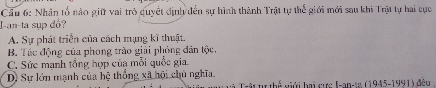 Nhân tố nào giữ vai trò quyết định đến sự hình thành Trật tự thế giới mới sau khi Trật tự hai cực
I-an-ta sụp đổ?
A. Sự phát triển của cách mạng kĩ thuật.
B. Tác động của phong trào giải phóng dân tộc.
C. Sức mạnh tổng hợp của mỗi quốc gia.
D Sự lớn mạnh của hệ thống xã hội chủ nghĩa.
Trất tự thế giới hai cực I-an-ta (1945-1991) đều