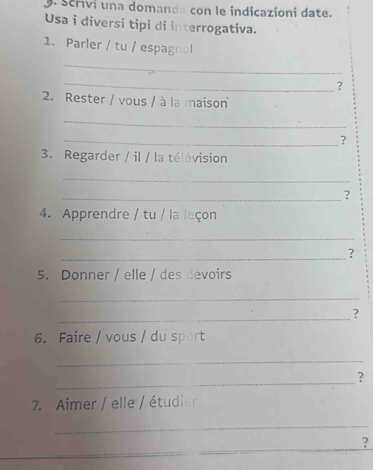 Scrivi una domanda con le indicazioni date. 
Usa i diversi tipi di interrogativa. 
1. Parler / tu / espagnol 
_ 
_ 
? 
2. Rester / vous / à la maison 
_ 
_？ 
3. Regarder / il / la télévision 
_ 
_? 
4. Apprendre / tu / la leçon 
_ 
_? 
5. Donner / elle / des devoirs 
_ 
_? 
6. Faire / vous / du sport 
_ 
_? 
7. Aimer / elle / étudier 
_ 
_ 
_ 
?