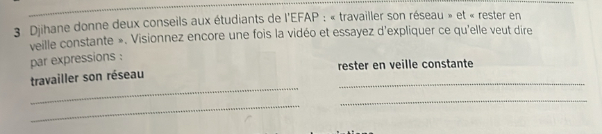 Djihane donne deux conseils aux étudiants de l'EFAP : « travailler son réseau » et « rester en 
veille constante ». Visionnez encore une fois la vidéo et essayez d'expliquer ce qu'elle veut dire 
par expressions : 
_ 
travailler son réseau rester en veille constante 
_ 
_