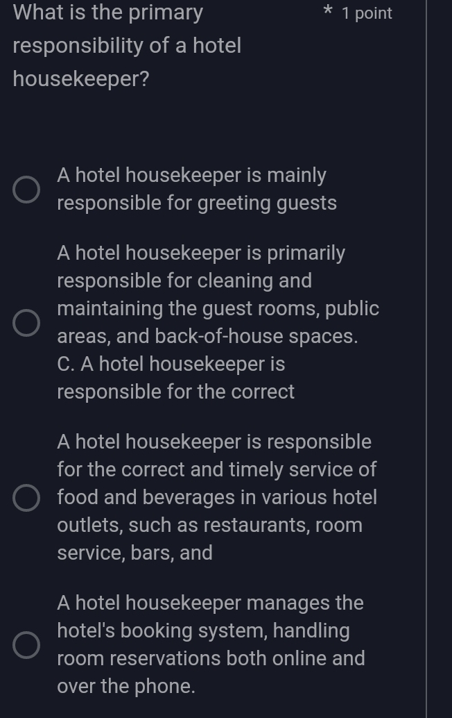 What is the primary 1 point
I
responsibility of a hotel
housekeeper?
A hotel housekeeper is mainly
responsible for greeting guests
A hotel housekeeper is primarily
responsible for cleaning and
maintaining the guest rooms, public
areas, and back-of-house spaces.
C. A hotel housekeeper is
responsible for the correct
A hotel housekeeper is responsible
for the correct and timely service of
food and beverages in various hotel
outlets, such as restaurants, room
service, bars, and
A hotel housekeeper manages the
hotel's booking system, handling
room reservations both online and
over the phone.