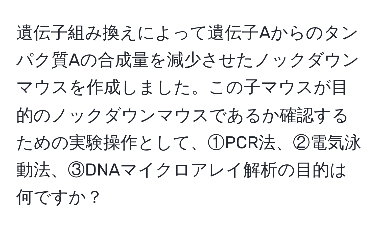遺伝子組み換えによって遺伝子Aからのタンパク質Aの合成量を減少させたノックダウンマウスを作成しました。この子マウスが目的のノックダウンマウスであるか確認するための実験操作として、①PCR法、②電気泳動法、③DNAマイクロアレイ解析の目的は何ですか？