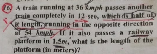 A train running at 36 kmph passes another 
train completely in 12 see, which ds half of 
it length, running in the opposite direction 
at 54 kmph, If it also passes a railway 
platform in 1.5m, what is the length of the 
platform (in meters)?