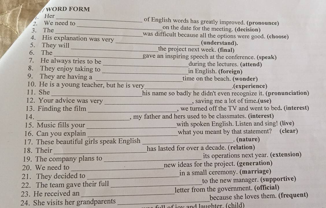 WORD FORM 
Her_ of English words has greatly improved. (pronounce) 
2. We need to_ on the date for the meeting. (decision) 
3. The was difficult because all the options were good. (choose) 
4. His explanation was very _(understand). 
5. They will _the project next week. (final) 
6. The 
_gave an inspiring speech at the conference. (speak) 
7. He always tries to be _during the lectures. (attend) 
8. They enjoy taking to _in English. (foreign) 
9. They are having a _time on the beach. (wonder) 
10. He is a young teacher, but he is very_ .(experience) 
11. She _his name so badly he didn't even recognize it. (pronunciation) 
12. Your advice was very _, saving me a lot of time.(use) 
13. Finding the film _, we turned off the TV and went to bed. (interest) 
14. _, my father and hers used to be classmates. (interest) 
15. Music fills your_ with spoken English. Listen and sing! (live) 
16. Can you explain _what you meant by that statement? (clear) 
17. These beautiful girls speak English _. (nature) 
18. Their_ has lasted for over a decade. (relation) 
19. The company plans to _its operations next year. (extension) 
20. We need to _new ideas for the project. (generation) 
21. They decided to _in a small ceremony. (marriage) 
22. The team gave their full _to the new manager. (supportive) 
23. He received an _letter from the government. (official) 
24. She visits her grandparents _because she loves them. (frequent) 
fll ef ioy and laughter (child)