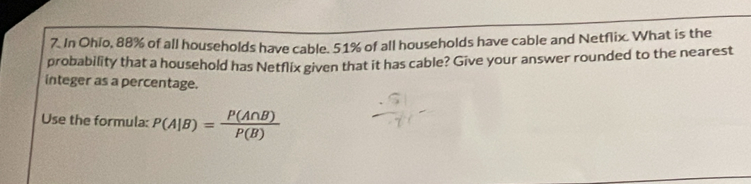 In Ohio, 88% of all households have cable. 51% of all households have cable and Netflix. What is the 
probability that a household has Netflix given that it has cable? Give your answer rounded to the nearest 
integer as a percentage. 
Use the formula: P(A|B)= P(A∩ B)/P(B) 