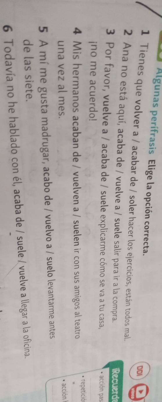 Algunas perífrasis Elige la opción correcta. 
DDI D 
1 Tienes que volver a / acabar de / soler hacer los ejercicios, están todos mal. 
2 Ana no está aquí, acaba de / vuelve a / suele salir para ir a la compra. iRecuerde 
3 Por favor, vuelve a / acaba de / suele explicarme cómo se va a tu casa, * acción pas 
¡no me acuerdo! 
_ 
repetició 
4 Mis hermanos acaban de / vuelven a / suelen ir con sus amigos al teatro 
_= 
una vez al mes. 
acción 
5 A mí me gusta madrugar, acabo de / vuelvo a / suelo levantarme antes 
_ 
de las siete. 
6 Todavía no he hablado con él, acaba de / suele / vuelve a llegar a la oficina.