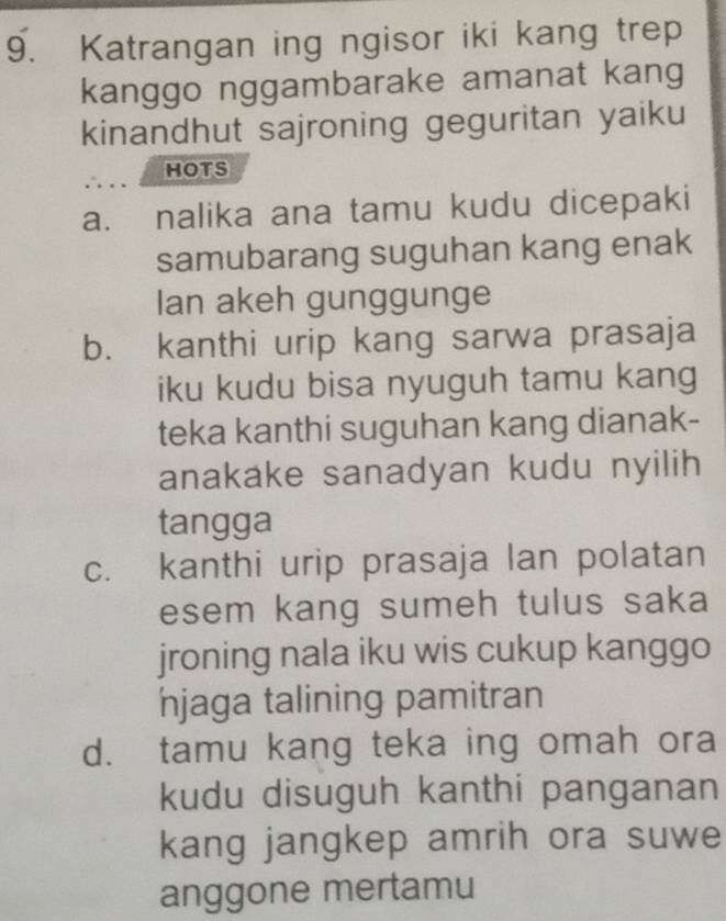 Katrangan ing ngisor iki kang trep
kanggo nggambarake amanat kang
kinandhut sajroning geguritan yaiku
HOTS
a. nalika ana tamu kudu dicepaki
samubarang suguhan kang enak
Ian akeh gunggunge
b. kanthi urip kang sarwa prasaja
iku kudu bisa nyuguh tamu kang
teka kanthi suguhan kang dianak-
anakake sanadyan kudu nyilih 
tangga
c. kanthi urip prasaja lan polatan
esem kang sumeh tulus saka
jroning nala iku wis cukup kanggo
njaga talining pamitran
d. tamu kang teka ing omah ora
kudu disuguh kanthi panganan
kang jangkep amrih ora suwe
anggone mertamu