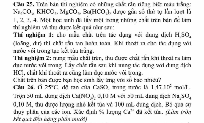 Trên bàn thí nghiệm có những chất rắn riêng biệt màu trắng:
Na_2CO_3, KHCO_3, MgCO_3, Ba(HCO_3)_2 được gắn số thứ tự lần lượt là
1, 2, 3, 4. Một học sinh đã lấy một trong những chất trên bàn để làm 
thí nghiệm và thu được kết quả như sau: 
Thí nghiệm 1: cho mẫu chất trên tác dụng với dung dịch H_2SO_4
(loãng, dư) thì chất rắn tan hoàn toàn. Khí thoát ra cho tác dụng với 
nước vôi trong tạo kết tủa trắng. 
Thí nghiệm 2: nung mẫu chất trên, thu được chất rắn khí thoát ra làm 
đục nước vôi trong. Lấy chất rắn sau khi nung tác dụng với dung dịch 
HCl, chất khí thoát ra cũng làm đục nước vôi trong. 
Chất trên bàn được bạn học sinh lấy ứng với số bao nhiêu? 
Câu 26. Ở 25°C , độ tan của CaSO_4 trong nước là 1,47.10^2 mol/L. 
Trộn 50 mL dung dịch Ca(NO_3)_20,10M với 50 mL dung dịch Na_2SO_4
0,10 M, thu được lượng nhỏ kết tủa và 100 mL dung dịch. Bỏ qua sự 
thuỷ phân của các ion. Xác định % lượng Ca^(2+) đã kết tủa. (Làm tròn 
kết quả đến hàng phần mười)