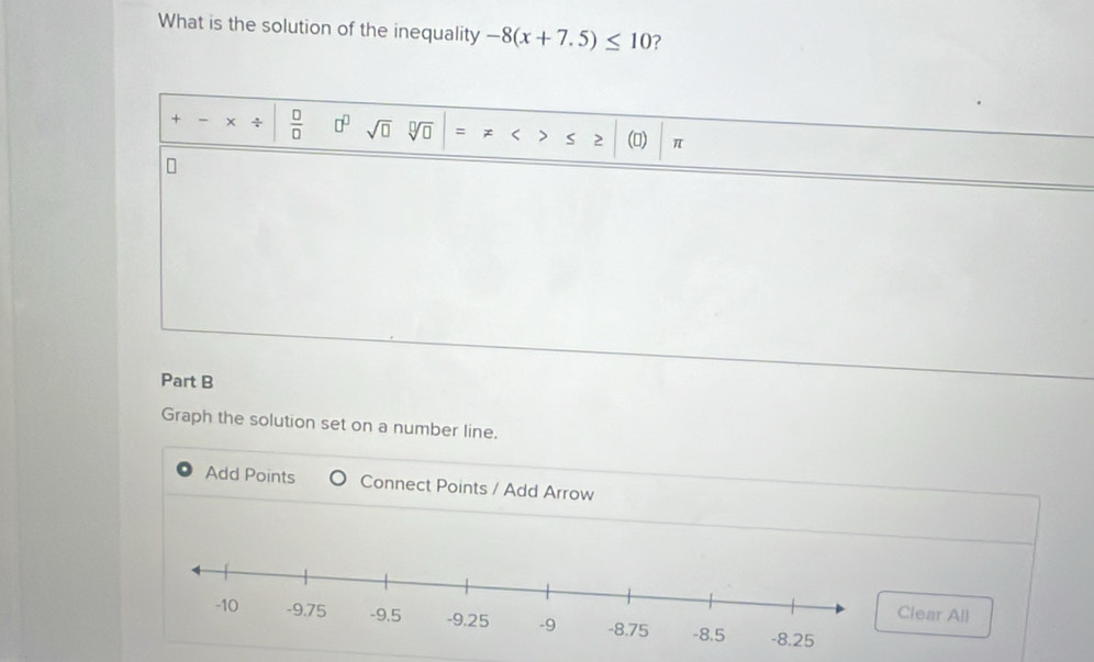 What is the solution of the inequality -8(x+7.5)≤ 10 ?
+ - x +  □ /□   □^(□) sqrt(□ ) sqrt[□](□ ) = > < 2 () π
Part B 
Graph the solution set on a number line. 
Add Points Connect Points / Add Arrow 
lear All