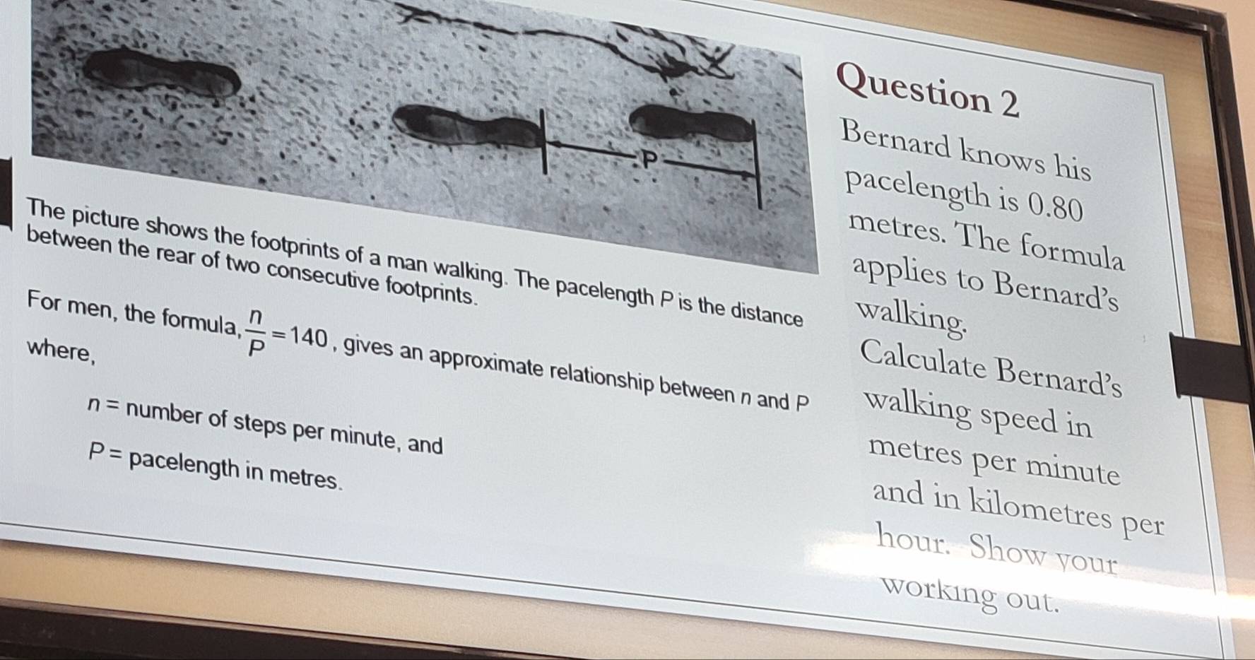 Bernard knows his 
pacelength is 0.80
metres. The formula 
The picture shows the footprints of a man walking. The pacelength P is the distance walking. 
applies to Bernard’s 
between the rear of two consecutive footprints. Calculate Bernards 
where, 
For men, the formula,  n/P =140 , gives an approximate relationship between n and P walking speed in
n= number of steps per minute, and
metres per minute
P= pacelength in metres. 
and in kilometres per
hour. Show your 
working out.