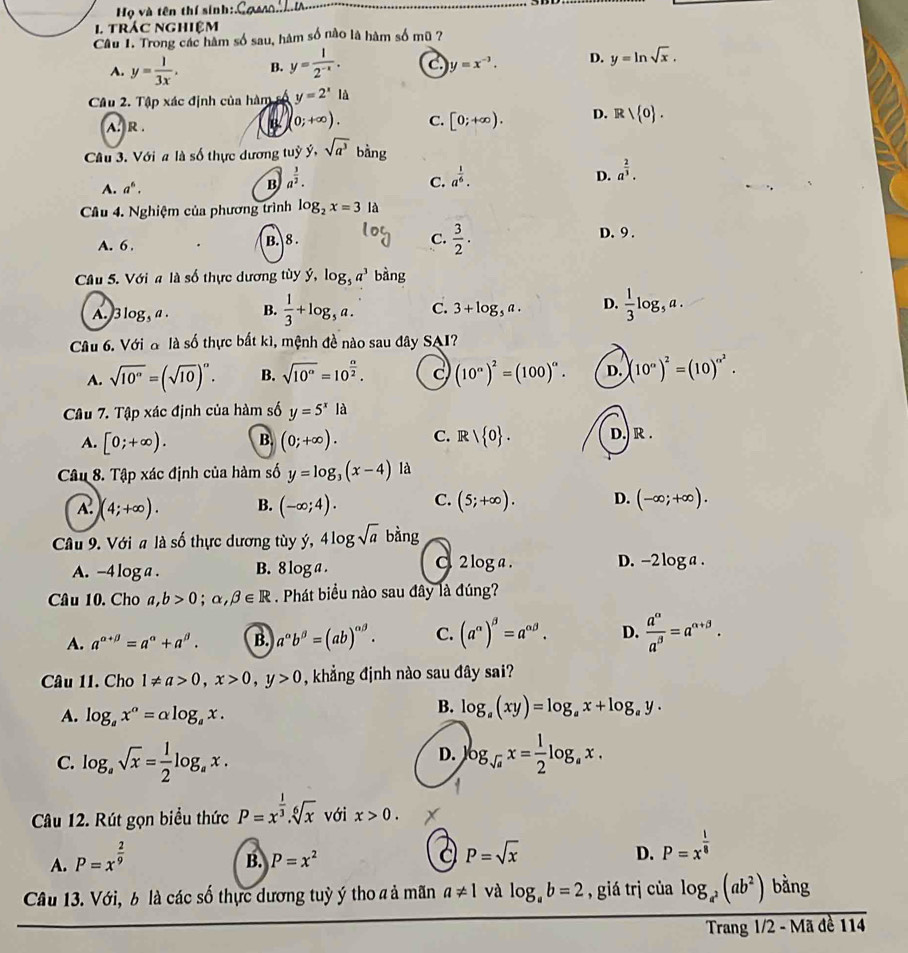 Họ và tên thí sinh:.
_
1 trác nghiệm
Câu 1. Trong các hàm số sau, hàm số nào là hàm số mũ ?
A. y= 1/3x . B. y= 1/2^(-x) . c. y=x^(-3). D. y=ln sqrt(x).
Câu 2. Tập xác định của hàm số y=2^xl
A. R .
B 0;+∈fty ). C. [0;+∈fty ). D. R| 0 .
Câu 3. Với a là số thực dương tuỷ dot y,sqrt(a^3)bdot ang
A. a^6. B a^(frac 3)2.
C. a^(frac 1)6.
D. a^(frac 2)3.
Câu 4. Nghiệm của phương trình log _2x=3la
A. 6 . B. 8 .
C.  3/2 . D.9 .
Câu 5. Với a là số thực dương tùy ý, log _5a^3 bàng
A.)3 log _5a. B.  1/3 +log _5a. C. 3+log _5a. D.  1/3 log _5a.
Câu 6. Với đ là số thực bất kì, mệnh đề nào sau đây SAI?
A. sqrt(10°)=(sqrt(10))^circ . B. sqrt(10^(alpha))=10^(frac alpha)2. C (10^n)^2=(100)^alpha . D. (10^a)^2=(10)^alpha^2.
Câu 7. Tập xác định của hàm số y=5^xla
A. [0;+∈fty ). B. (0;+∈fty ). C. Rvee  0 . D.) R .
Câu 8. Tập xác định của hàm số y=log _3(x-4) là
A. (4;+∈fty ). B. (-∈fty ;4). C. (5;+∈fty ). D. (-∈fty ;+∈fty ).
Câu 9. Với a là số thực dương tùy ý, 4 l6 ogsqrt(a) bàng
A. -4 log a . B. 8log.
C 2 log a . D. -2 log a .
Câu 10. Cho a,b>0;alpha ,beta ∈ R. Phát biểu nào sau đây là đúng?
A. a^(alpha +beta)=a^(alpha)+a^(beta). B. a^(alpha)b^(beta)=(ab)^alpha beta . C. (a^(alpha))^beta =a^(alpha beta). D.  a^(alpha)/a^(beta) =a^(alpha +beta).
Câu 11. Cho 1!= a>0,x>0,y>0 , khẳng định nào sau đây sai?
A. log _ax^a=alpha log _ax.
B. log _a(xy)=log _ax+log _ay.
D.
C. log _asqrt(x)= 1/2 log _ax. log _sqrt(a)x= 1/2 log _ax.
Câu 12. Rút gọn biểu thức P=x^(frac 1)3.sqrt[6](x) với x>0.
A. P=x^(frac 2)9
B. P=x^2 a P=sqrt(x) D. P=x^(frac 1)8
Câu 13. Với, 6 là các số thực dương tuỳ ý tho a ả mãn a!= 1 và log _ab=2 ,  giá trị của frac log _a^2(ab^2)bingTranal/2-Made114
Tr