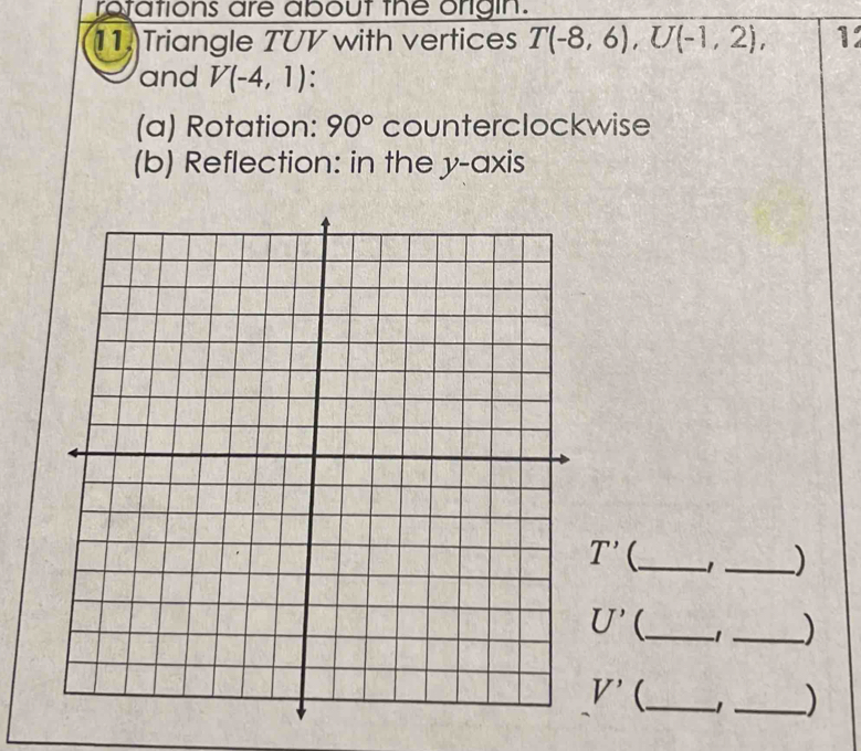 rotations are about the origin. 
11. Triangle TUV with vertices T(-8,6), U(-1,2), 1 
and V(-4,1)
(a) Rotation: 90° counterclockwise 
(b) Reflection: in the y-axis
T' _ 1 _)
U' _ 1 _)
V' _ _)