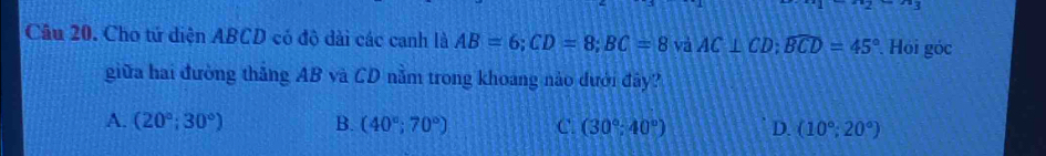 Cho tứ diện ABCD có độ dài các canh là AB=6; CD=8; BC=8 và AC⊥ CD; widehat BCD=45°. Hói góc
giữa hai đường thắng AB và CD nằm trong khoáng nào đưới đây?
A. (20°;30°) B. (40°;70°) C. (30°;40°) D. (10°;20°)