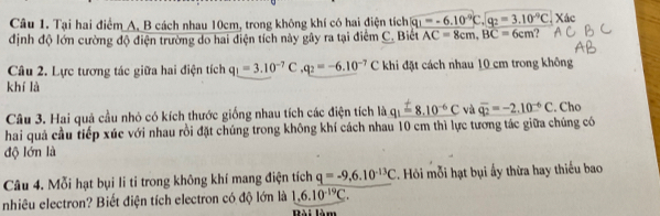 Tại hai điểm A, B cách nhau 10cm, trong không khí có hai điện tích q_1=-6.10^(-9)C.q_2=3.10^(-9)C Xác 
định độ lớn cường độ điện trường do hai điện tích này gây ra tại điểm C. Biết AC=8cm, BC=6cm ? 
Câu 2. Lực tương tác giữa hai điện tích q_!=3.10^(-7)C. q_2=-6.10^(-7)C khi đặt cách nhau 10 cm trong không 
khí là 
Câu 3. Hai quả cầu nhỏ có kích thước giống nhau tích các điện tích là q_1=8.10^(-6)C và vector q_2=-2.10^(-6)C. Cho 
hai quả cầu tiếp xúc với nhau rồi đặt chúng trong không khí cách nhau 10 cm thì lực tương tác giữa chúng có 
độ lớn là 
Câu 4. Mỗi hạt bụi li ti trong không khí mang điện tích q=-9,6.10^(-13)C 2. Hỏi mỗi hạt bụi ấy thừa hay thiếu bao 
nhiêu electron? Biết điện tích electron có độ lớn là 1,6.10^(-19)C. Bài làm