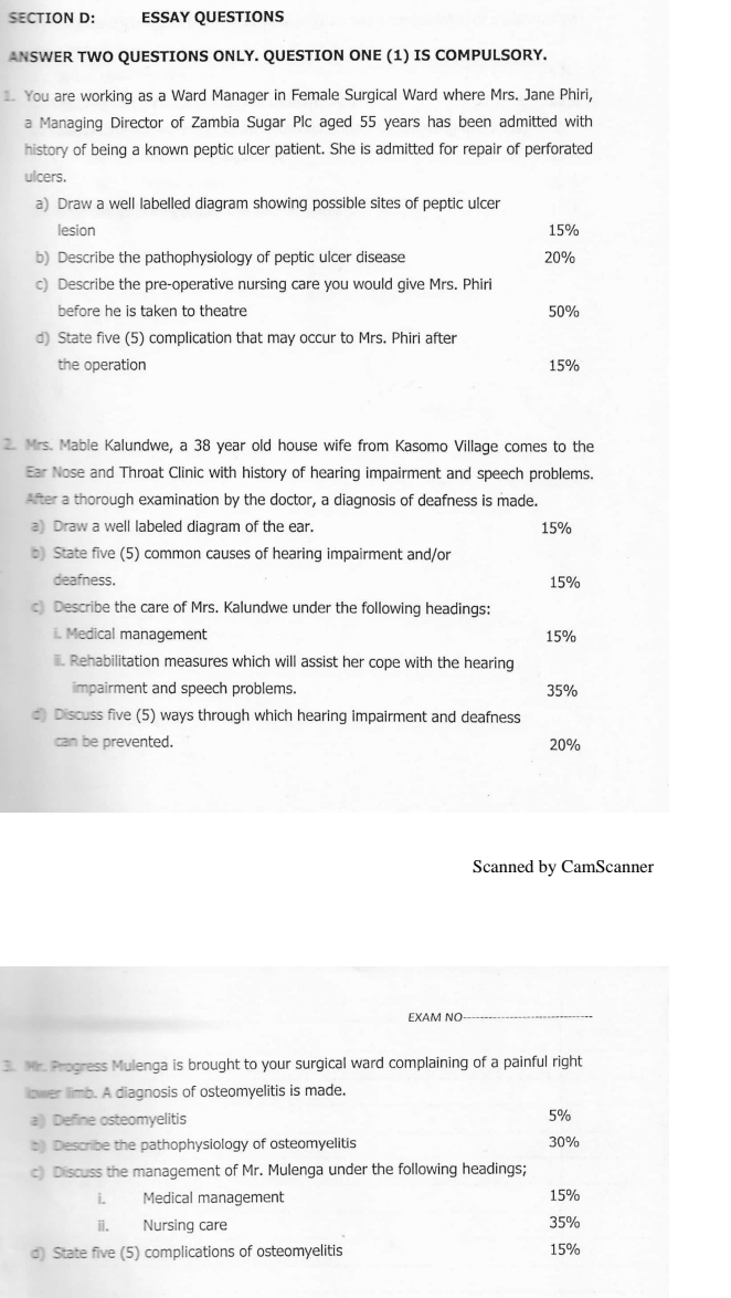 ESSAY QUESTIONS 
ANSWER TWO QUESTIONS ONLY. QUESTION ONE (1) IS COMPULSORY. 
You are working as a Ward Manager in Female Surgical Ward where Mrs. Jane Phiri, 
a Managing Director of Zambia Sugar Plc aged 55 years has been admitted with 
history of being a known peptic ulcer patient. She is admitted for repair of perforated 
ulcers. 
a) Draw a well labelled diagram showing possible sites of peptic ulcer 
lesion 15%
b) Describe the pathophysiology of peptic ulcer disease 20%
c) Describe the pre-operative nursing care you would give Mrs. Phiri 
before he is taken to theatre 50%
d) State five (5) complication that may occur to Mrs. Phiri after 
the operation 15%
2. Mrs. Mable Kalundwe, a 38 year old house wife from Kasomo Village comes to the 
Ear Nose and Throat Clinic with history of hearing impairment and speech problems. 
After a thorough examination by the doctor, a diagnosis of deafness is made. 
a) Draw a well labeled diagram of the ear. 15%
b) State five (5) common causes of hearing impairment and/or 
deafness. 15%
c Describe the care of Mrs. Kalundwe under the following headings: 
i. Medical management 15%. Rehabilitation measures which will assist her cope with the hearing 
impairment and speech problems. 35%
d) Discuss five (5) ways through which hearing impairment and deafness 
can be prevented. 20%
Scanned by CamScanner 
EXAM NO 
3. Mr. Progress Mulenga is brought to your surgical ward complaining of a painful right 
llower limb. A diagnosis of osteomyelitis is made. 
a) Define osteomyelitis 5%
b) Describe the pathophysiology of osteomyelitis 30%
c) Discuss the management of Mr. Mulenga under the following headings; 
i Medical management 15%
ii. Nursing care 35%
d) State five (5) complications of osteomyelitis 15%