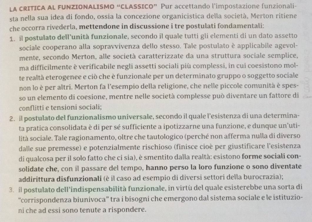 LA CRITICA AL FUNZIONALISMO “CLASSICO” Pur accettando l’impostazione funzionali-
sta nella sua idea di fondo, ossia la concezione organicistica della società, Merton ritiene
che occorra rivederla, mettendone in discussione i tre postulati fondamentali:
1. il postulato dell’unità funzionale, secondo il quale tutti gli elementi di un dato assetto
sociale cooperano alla sopravvivenza dello stesso. Tale postulato è applicabile agevol-
mente, secondo Merton, alle società caratterizzate da una struttura sociale semplice,
ma difficilmente è verificabile negli assetti sociali più complessi, in cui coesistono mol-
te realtà eterogenee e ciò che è funzionale per un determinato gruppo o soggetto sociale
non lo è per altri. Merton fa l’esempio della religione, che nelle piccole comunità è spes-
so un elemento di coesione, mentre nelle società complesse può diventare un fattore di
conflitti e tensioni sociali;
2. il postulato del funzionalismo universale, secondo il quale l’esistenza di una determina-
ta pratica consolidata è di per sé sufficiente a ipotizzarne una funzione, e dunque un’uti-
lità sociale. Tale ragionamento, oltre che tautologico (perché non afferma nulla di diverso
dalle sue premesse) e potenzialmente rischioso (finisce cioè per giustificare l’esistenza
di qualcosa per il solo fatto che ci sia), è smentito dalla realtà: esistono forme sociali con-
solidate che, con il passare del tempo, hanno perso la loro funzione o sono diventate
addirittura disfunzionali (è il caso ad esempio di diversi settori della burocrazia);
3. il postulato dell’indispensabilità funzionale, in virtù del quale esisterebbe una sorta di
“corrispondenza biunivoca” tra i bisogni che emergono dal sistema sociale e le istituzio-
ni che ad essi sono tenute a rispondere.