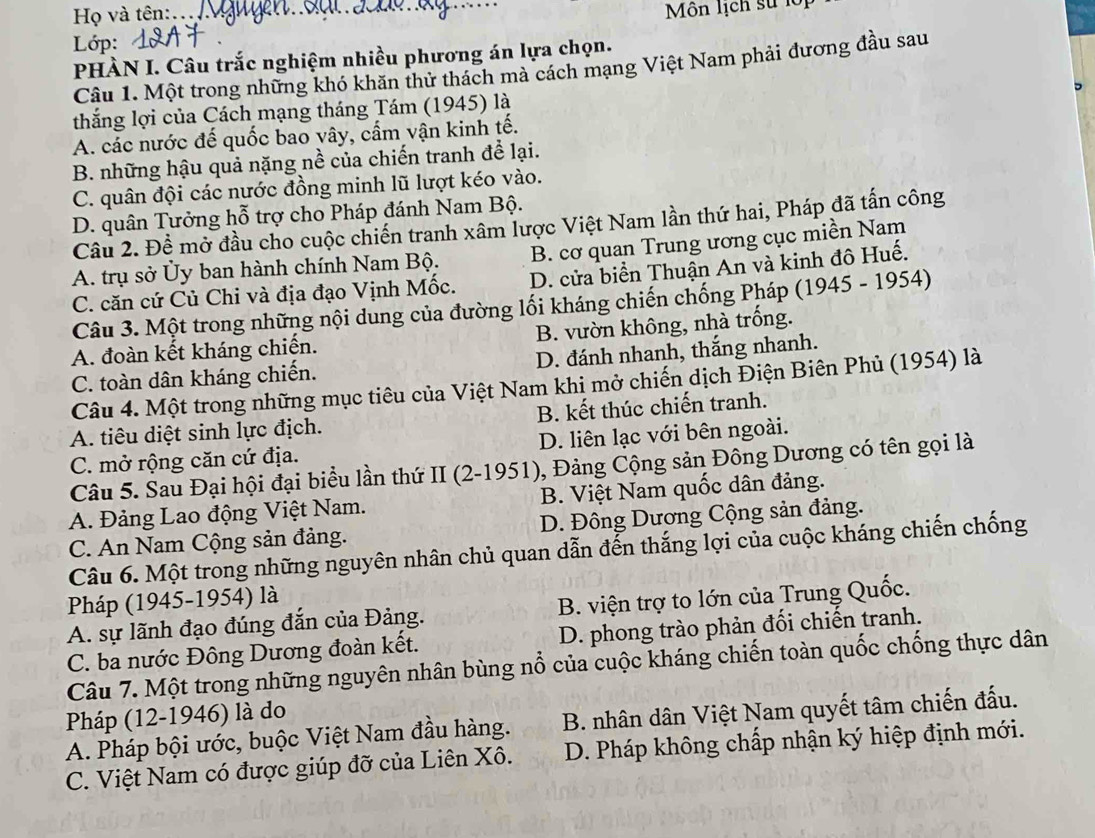 Họ và tên:
Lớp: _Môn lịch sử lội
PHÀN I. Câu trắc nghiệm nhiều phương án lựa chọn.
Câu 1. Một trong những khó khăn thử thách mà cách mạng Việt Nam phải đương đầu sau
thắng lợi của Cách mạng tháng Tám (1945) là
A. các nước đế quốc bao vây, cẩm vận kinh tế.
B. những hậu quả nặng nề của chiến tranh để lại.
C. quân đội các nước đồng minh lũ lượt kéo vào.
D. quân Tưởng hỗ trợ cho Pháp đánh Nam Bộ.
Câu 2. Đề mở đầu cho cuộc chiến tranh xâm lược Việt Nam lần thứ hai, Pháp đã tấn công
A. trụ sở Ủy ban hành chính Nam Bộ. B. cơ quan Trung ương cục miền Nam
C. căn cứ Củ Chi và địa đạo Vịnh Mốc. D. cửa biển Thuận An và kinh đô Huế.
Câu 3. Một trong những nội dung của đường lối kháng chiến chống Pháp (1945 - 1954)
A. đoàn kết kháng chiến. B. vườn không, nhà trồng.
C. toàn dân kháng chiến. D. đánh nhanh, thắng nhanh.
Câu 4. Một trong những mục tiêu của Việt Nam khi mở chiến dịch Điện Biên Phủ (1954) là
A. tiêu diệt sinh lực địch. B. kết thúc chiến tranh.
C. mở rộng căn cứ địa. D. liên lạc với bên ngoài.
Câu 5. Sau Đại hội đại biểu lần thứ II (2-1951), Đảng Cộng sản Đông Dương có tên gọi là
A. Đảng Lao động Việt Nam. B. Việt Nam quốc dân đảng.
C. An Nam Cộng sản đảng. D. Đông Dương Cộng sản đảng.
Câu 6. Một trong những nguyên nhân chủ quan dẫn đến thắng lợi của cuộc kháng chiến chống
Pháp (1945-1954) là
A. sự lãnh đạo đúng đắn của Đảng. B. viện trợ to lớn của Trung Quốc.
C. ba nước Đông Dương đoàn kết. D. phong trào phản đối chiến tranh.
Câu 7. Một trong những nguyên nhân bùng nổ của cuộc kháng chiến toàn quốc chống thực dân
Pháp (12-1946) là do
A. Pháp bội ước, buộc Việt Nam đầu hàng. B. nhân dân Việt Nam quyết tâm chiến đấu.
C. Việt Nam có được giúp đỡ của Liên Xô. D. Pháp không chấp nhận ký hiệp định mới.