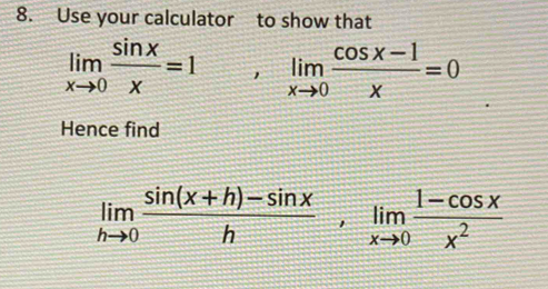 Use your calculator to show that
limlimits _xto 0 sin x/x =1, limlimits _xto 0 (cos x-1)/x =0
Hence find
limlimits _hto 0 (sin (x+h)-sin x)/h , limlimits _xto 0 (1-cos x)/x^2 