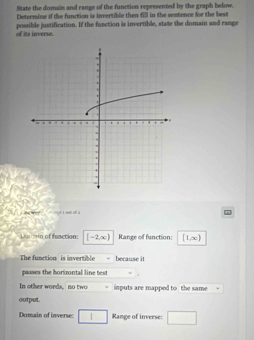 State the domain and range of the function represented by the graph below. 
Determine if the function is invertible then fill in the sentence for the best 
possible justification. If the function is invertible, state the domain and range 
of its inverse. 
1 
. 
. 
^ 
s 
a 
、
0 σ a 1 t a 4 , 7 . 9 x
-4. 8
wer mpt 1 out of 2 
Domain of function: [-2,∈fty ) Range of function: [1,∈fty )
The function is invertible because it 
passes the horizontal line test 
In other words, no two inputs are mapped to the same 
output. 
Domain of inverse: 1 Range of inverse: