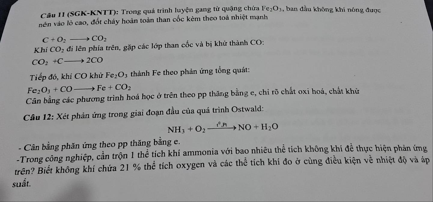 (SGK-KNTT): Trong quá trình luyện gang từ quặng chứa Fe_2O_3 , ban đầu không khí nóng được 
vén vào lò cao, đốt cháy hoàn toàn than cốc kèm theo toả nhiệt mạnh
C+O_2to CO_2
Khí CO_2 đi lên phía trên, gặp các lớp than cốc và bị khử thành CO:
CO_2+Cto 2CO
Tiếp đó, khí CO khử Fe_2O_3 thành Fe theo phản ứng tổng quát:
Fe_2O_3+COto Fe+CO_2
Cân bằng các phương trình hoá học ở trên theo pp thăng bằng e, chỉ rõ chất oxi hoá, chất khử 
Câu 12: Xét phản ứng trong giai đoạn đầu của quá trình Ostwald:
NH_3+O_2xrightarrow t^0,PtNO+H_2O
- Cân bằng phăn ứng theo pp thăng bằng e. 
-Trong công nghiệp, cần trộn 1 thể tích khí ammonia với bao nhiêu thể tích không khí để thực hiện phản ứng 
trên? Biết không khí chứa 21 % thể tích oxygen và các thể tích khí đo ở cùng điều kiện về nhiệt độ và áp 
suất.