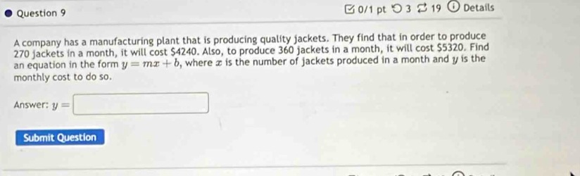 □0/1 pt つ 3 2 19 Details 
A company has a manufacturing plant that is producing quality jackets. They find that in order to produce
270 jackets in a month, it will cost $4240. Also, to produce 360 jackets in a month, it will cost $5320. Find 
an equation in the form y=mx+b , where x is the number of jackets produced in a month and y is the 
monthly cost to do so. 
Answer: y=□
Submit Question