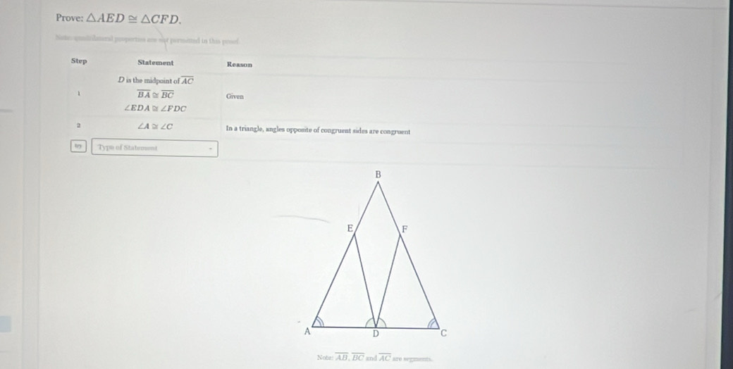 Prove: △ AED≌ △ CFD. 
Nates quililateral proportios an set permisted in this prsof 
Step Statement Reason
D is the midpoint ofoverline AC
1 overline BA≌ overline BC Given
∠ EDA≌ ∠ FDC
2 ∠ A≌ ∠ C In a triangle, angles opposite of congruent sides are congruent 
tn Type of Statement 
Note overline AB, overline BC an overline AC are segments