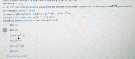 Remember c=nu lambda
c=3* 10^8 m/s (note these units, you will need to convert a wavelength of meters to nm (nanometers) AFTER you calculate)
P frequency in sec^(-1) ar Hz
lambda = wavelength in meters 1nm=1* 10^(-9) m or 1m=1* 10^9nm
Convert to rm=1 of meters * (1* 10^9)=!= of rim
Select the answer with the correct value AND units
480 m/s
〇) 480 rim
2.08* 10^6nm . 00208 rm
4.8* 10^(-7)Hz
208 nim
Clear my selection