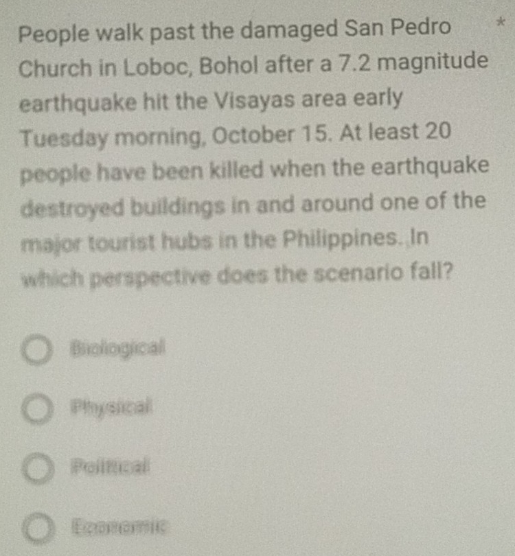 People walk past the damaged San Pedro *
Church in Loboc, Bohol after a 7.2 magnitude
earthquake hit the Visayas area early
Tuesday morning, October 15. At least 20
people have been killed when the earthquake
destroyed buildings in and around one of the
major tourist hubs in the Philippines. In
which perspective does the scenario fall?
Biological
Physical
Political
Economic
