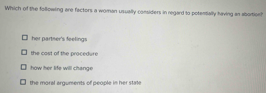 Which of the following are factors a woman usually considers in regard to potentially having an abortion?
her partner's feelings
the cost of the procedure
how her life will change
the moral arguments of people in her state