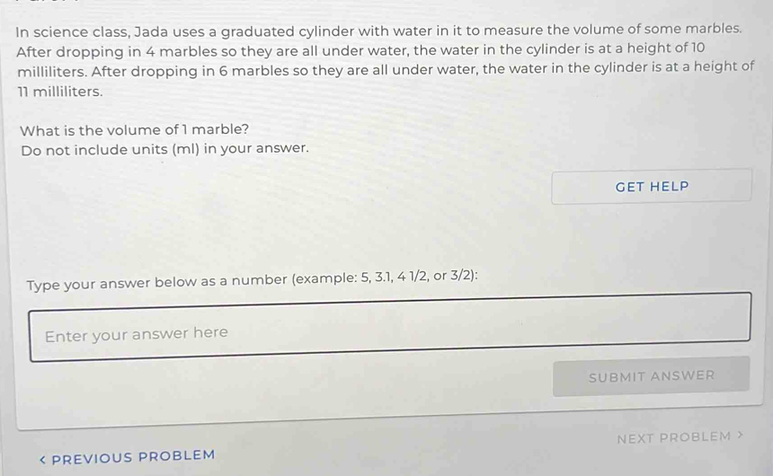 In science class, Jada uses a graduated cylinder with water in it to measure the volume of some marbles. 
After dropping in 4 marbles so they are all under water, the water in the cylinder is at a height of 10
milliliters. After dropping in 6 marbles so they are all under water, the water in the cylinder is at a height of
11 milliliters. 
What is the volume of 1 marble? 
Do not include units (ml) in your answer. 
GET HELP 
Type your answer below as a number (example: 5, 3.1, 4 1/2, or 3/2): 
Enter your answer here 
SUBMIT ANSWER 
< PREVIOUS PROBLEM NEXT PROBLEM X