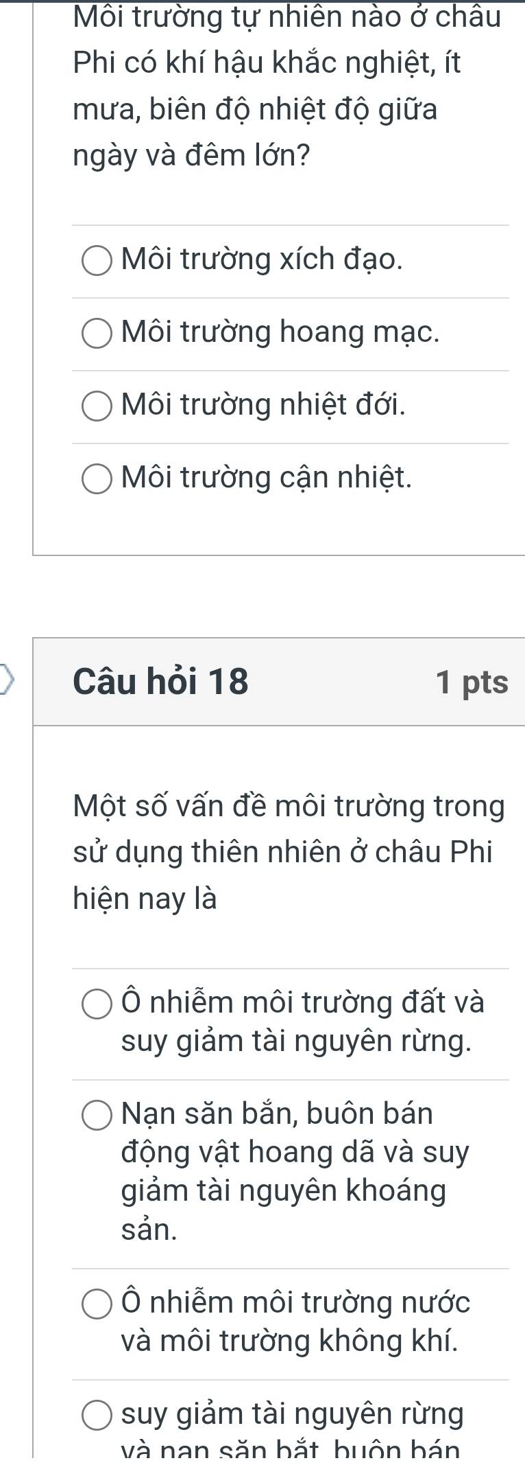 Môi trường tự nhiên nào ở châu
Phi có khí hậu khắc nghiệt, ít
mưa, biên độ nhiệt độ giữa
ngày và đêm lớn?
Môi trường xích đạo.
Môi trường hoang mạc.
Môi trường nhiệt đới.
Môi trường cận nhiệt.
Câu hỏi 18 1 pts
Một số vấn đề môi trường trong
sử dụng thiên nhiên ở châu Phi
hiện nay là
Ô nhiễm môi trường đất và
suy giảm tài nguyên rừng.
Nạn săn bắn, buôn bán
động vật hoang dã và suy
giảm tài nguyên khoáng
sản.
Ô nhiễm môi trường nước
và môi trường không khí.
suy giảm tài nguyên rừng
và nan săn bắt huôn bán