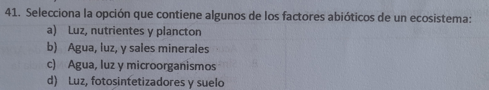 Selecciona la opción que contiene algunos de los factores abióticos de un ecosistema:
a) Luz, nutrientes y plancton
b) Agua, luz, y sales minerales
c) Agua, luz y microorganismos
d) Luz, fotosintetizadores y suelo