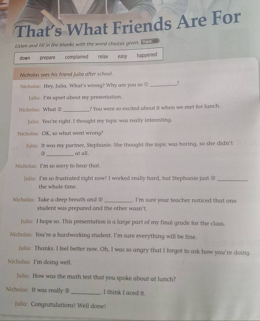 That’s What Friends Are For
Listen and fill in the blanks with the word choices given. Track 03
down prepare complained relax easy happened
Nicholas sees his friend Julia after school.
Nicholas: Hey, Julia. What’s wrong? Why are you so ① _?
Julia: I’m upset about my presentation.
Nicholas: What ② _? You were so excited about it when we met for lunch.
Julia: You’re right. I thought my topic was really interesting.
Nicholas: OK, so what went wrong?
Julia: It was my partner, Stephanie. She thought the topic was boring, so she didn’t
③ _at all.
Nicholas: I'm so sorry to hear that.
Julia: I’m so frustrated right now! I worked really hard, but Stephanie just ④_
the whole time.
Nicholas: Take a deep breath and ⑤_ . I'm sure your teacher noticed that one
student was prepared and the other wasn’t.
Julia: I hope so. This presentation is a large part of my final grade for the class.
Nicholas: You’re a hardworking student. I’m sure everything will be fine.
Julia: Thanks. I feel better now. Oh, I was so angry that I forgot to ask how you're doing.
Nicholas: I'm doing well.
Julia: How was the math test that you spoke about at lunch?
Nicholas: It was really @ _. I think I aced it.
Julia: Congratulations! Well done!