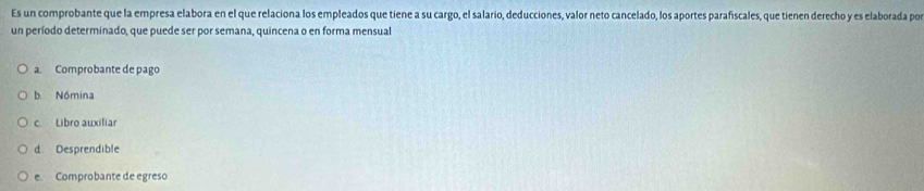 Es un comprobante que la empresa elabora en el que relaciona los empleados que tiene a su cargo, el salario, deducciones, valor neto cancelado, los aportes parafiscales, que tienen derecho y es elaborada por
un período determinado, que puede ser por semana, quincena o en forma mensual
a. Comprobante de pago
b Nómina
c. Libro auxiliar
d Desprendible
e Comprobante de egreso