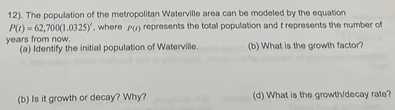 12). The population of the metropolitan Waterville area can be modeled by the equation
P(t)=62,700(1.0325)^t , where P(t) represents the total population and t represents the number of
years from now. 
(a) Identify the initial population of Waterville. (b) What is the growth factor? 
(b) Is it growth or decay? Why? (d) What is the growth/decay rate?