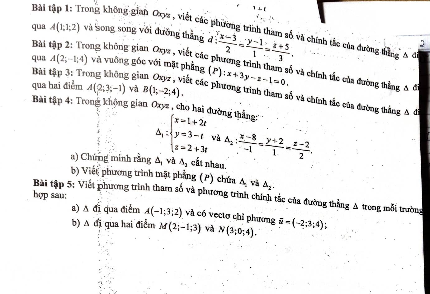 1⊥ t 
Bài tập 1: Trong không gian Oxyz , viết các phương trình tham số và chính tắc của đường thẳng △ a
qua A(1;1;2) và song song với đường thắng đ :  (x-3)/2 = (y-1)/1 = (z+5)/3 . 
2 
Bài tập 2: Trong không gian Oxyz , viết các phương trình tham số và chính tắc của đường thằng △ di
qua A(2;-1;4) và vuông góc với mặt phẳng (P): x+3y-z-1=0. 
Bài tập 3: Tr gia 
qua hai điểm A(2;3;-1) và B(1;-2;4). 
ết các phương trình tham số và chính tắc của đường thằng △ di
Bài tập 4: Trong không gian Oxyz , cho hai đường thẳng:
△ _1:beginarrayl x=1+2t y=3-t z=2+3tendarray. và △ _2: (x-8)/-1 = (y+2)/1 = (z-2)/2 . 
a) Chứng minh rằng △ _1 và △ _2. cắt nhau. 
b) Viết phương trình mặt phẳng (P) chứa △ _1 và △ _2. 
hợp sau: 
Bài tập 5: Viết phương trình tham số và phương trình chính tắc của đường thằng Δ trong mỗi trường 
a) △ di qua điểm A(-1;3;2) và có vectơ chỉ phương vector u=(-2;3;4) : 
b) △ di qua hai điểm M(2;-1;3) và N(3;0;4).