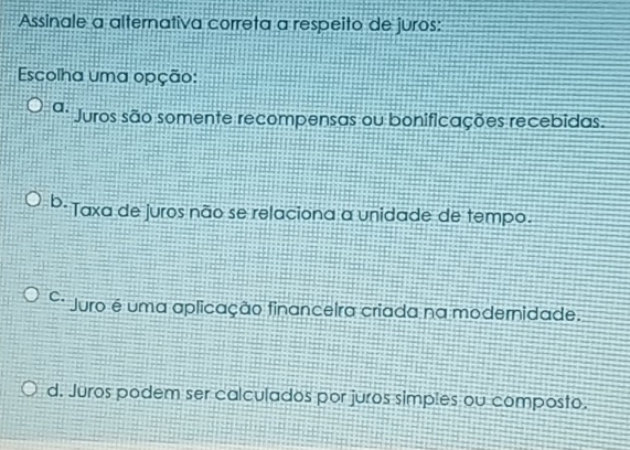 Assinale a alternativa correta a respeito de juros:
Escolha uma opção:
a. Juros são somente recompensas ou bonificações recebidas.
b. Taxa de juros não se relaciona a unidade de tempo.
C. Juro é uma aplicação financeira criada na modernidade.
d. Juros podem ser calculados por juros simples ou composto.